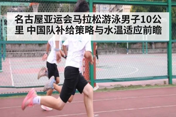 名古屋亚运会马拉松游泳男子10公里 中国队补给策略与水温适应前瞻