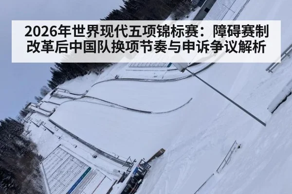 2026年世界现代五项锦标赛:障碍赛制改革后中国队换项节奏与申诉争议解析