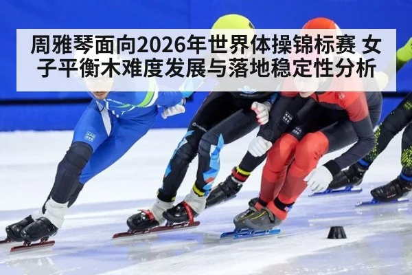 周雅琴面向2026年世界体操锦标赛 女子平衡木难度发展与落地稳定性分析