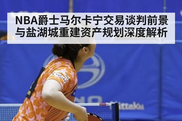 NBA爵士马尔卡宁交易谈判前景与盐湖城重建资产规划深度解析